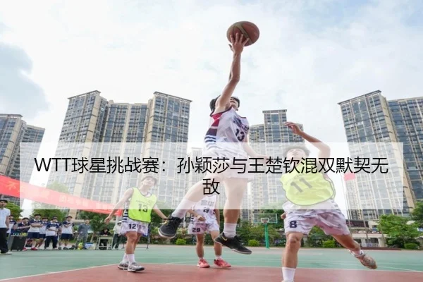 WTT球星挑战赛：孙颖莎与王楚钦混双默契无敌