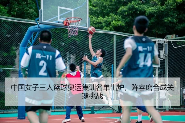 中国女子三人篮球奥运集训名单出炉，阵容磨合成关键挑战