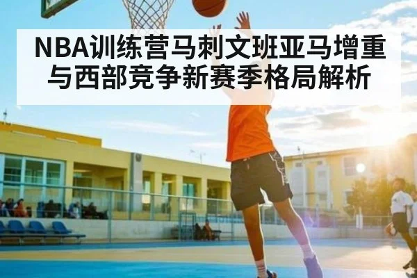 NBA训练营马刺文班亚马增重与西部竞争新赛季格局解析